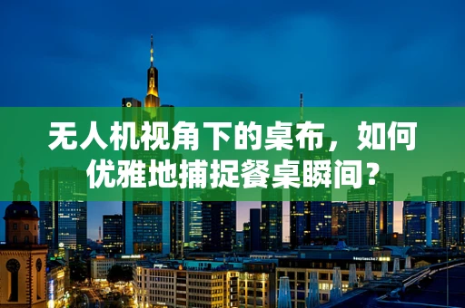 无人机视角下的桌布，如何优雅地捕捉餐桌瞬间？