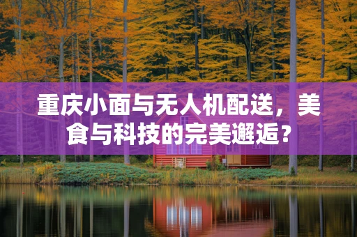 重庆小面与无人机配送，美食与科技的完美邂逅？