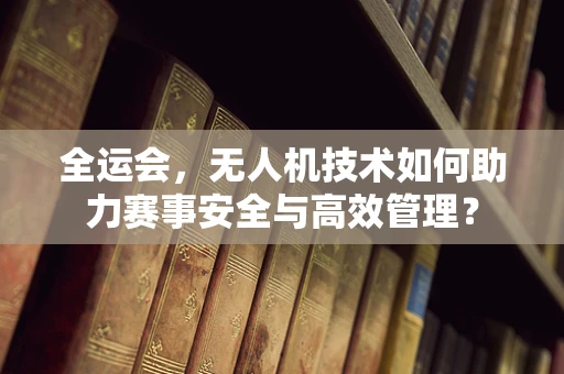 全运会，无人机技术如何助力赛事安全与高效管理？