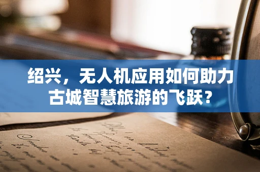 绍兴，无人机应用如何助力古城智慧旅游的飞跃？
