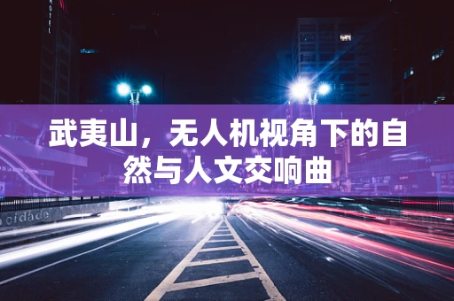 武夷山，无人机视角下的自然与人文交响曲