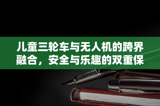 儿童三轮车与无人机的跨界融合，安全与乐趣的双重保障