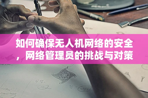 如何确保无人机网络的安全，网络管理员的挑战与对策？