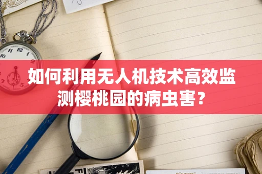 如何利用无人机技术高效监测樱桃园的病虫害？