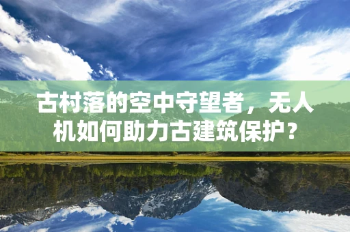 古村落的空中守望者，无人机如何助力古建筑保护？