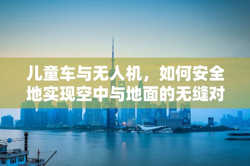 儿童车与无人机，如何安全地实现空中与地面的无缝对接？