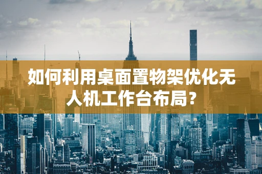 如何利用桌面置物架优化无人机工作台布局？