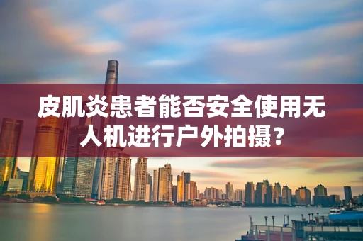 皮肌炎患者能否安全使用无人机进行户外拍摄？