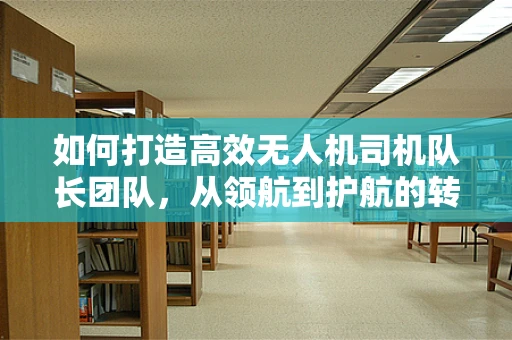 如何打造高效无人机司机队长团队，从领航到护航的转变？