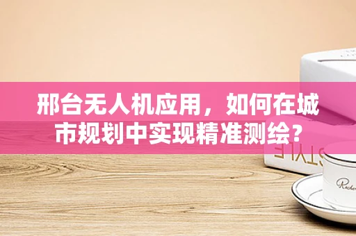 邢台无人机应用，如何在城市规划中实现精准测绘？