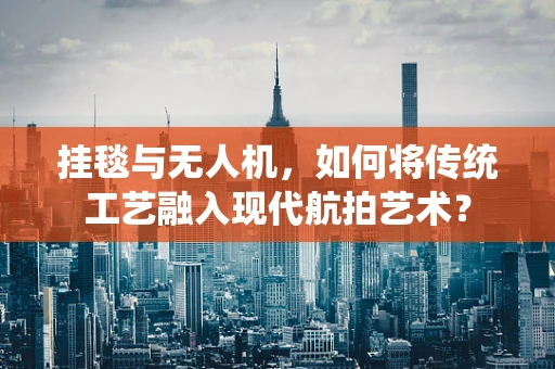 挂毯与无人机，如何将传统工艺融入现代航拍艺术？