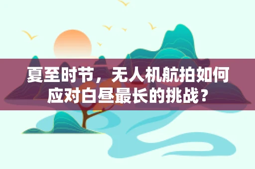 夏至时节，无人机航拍如何应对白昼最长的挑战？