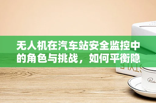 无人机在汽车站安全监控中的角色与挑战，如何平衡隐私与安全？