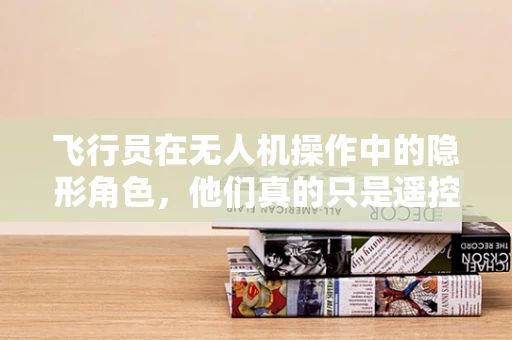 飞行员在无人机操作中的隐形角色，他们真的只是遥控器的操作者吗？
