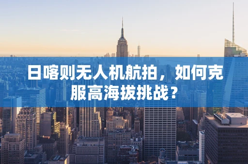 日喀则无人机航拍，如何克服高海拔挑战？