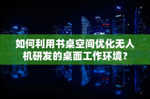如何利用书桌空间优化无人机研发的桌面工作环境？