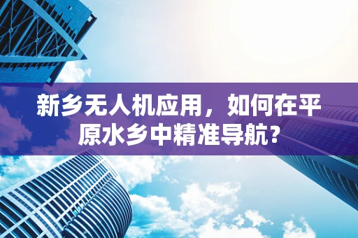 新乡无人机应用，如何在平原水乡中精准导航？