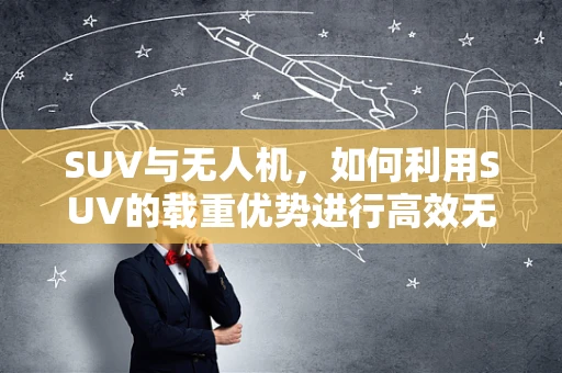SUV与无人机，如何利用SUV的载重优势进行高效无人机运输？