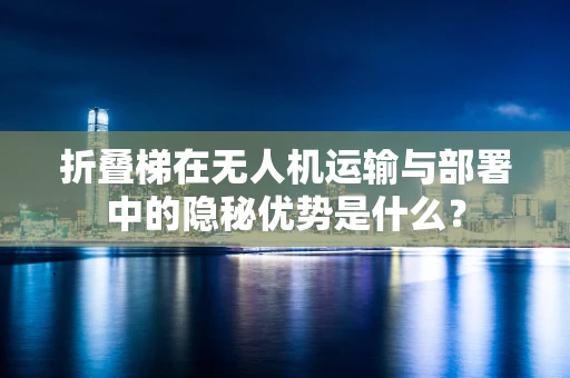 折叠梯在无人机运输与部署中的隐秘优势是什么？