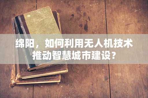 绵阳，如何利用无人机技术推动智慧城市建设？