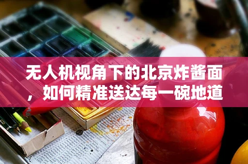 无人机视角下的北京炸酱面，如何精准送达每一碗地道风味？