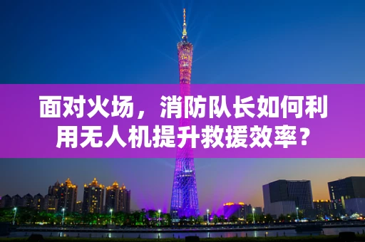 面对火场，消防队长如何利用无人机提升救援效率？