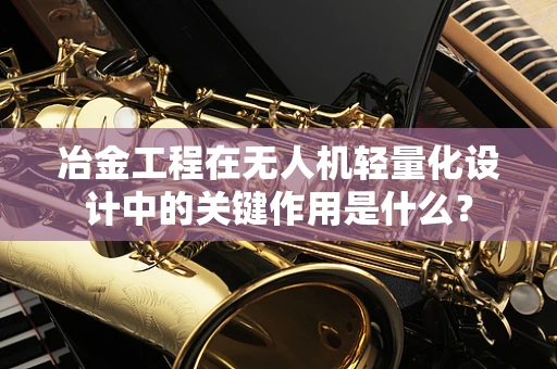 冶金工程在无人机轻量化设计中的关键作用是什么？