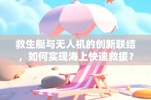 救生艇与无人机的创新联结，如何实现海上快速救援？
