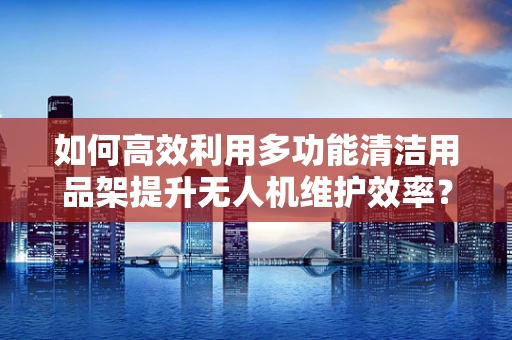 如何高效利用多功能清洁用品架提升无人机维护效率？