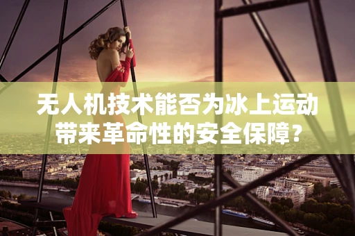 无人机技术能否为冰上运动带来革命性的安全保障？