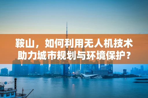 鞍山，如何利用无人机技术助力城市规划与环境保护？