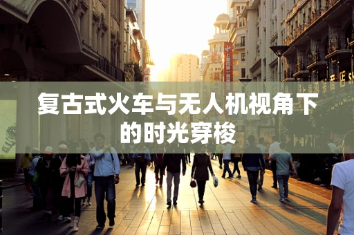 复古式火车与无人机视角下的时光穿梭