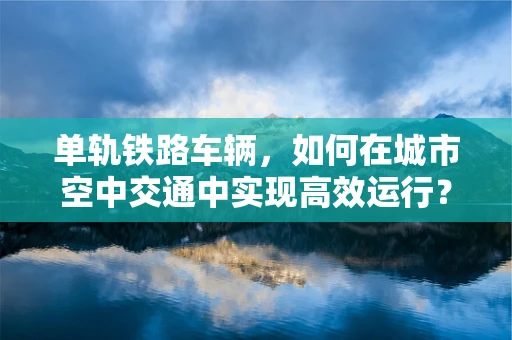 单轨铁路车辆，如何在城市空中交通中实现高效运行？