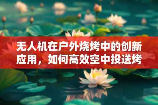 无人机在户外烧烤中的创新应用，如何高效空中投送烤蔬菜串？
