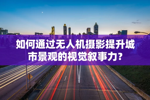 如何通过无人机摄影提升城市景观的视觉叙事力？