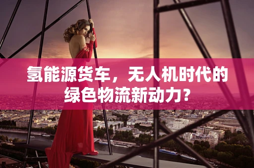 氢能源货车，无人机时代的绿色物流新动力？