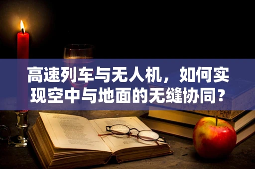 高速列车与无人机，如何实现空中与地面的无缝协同？
