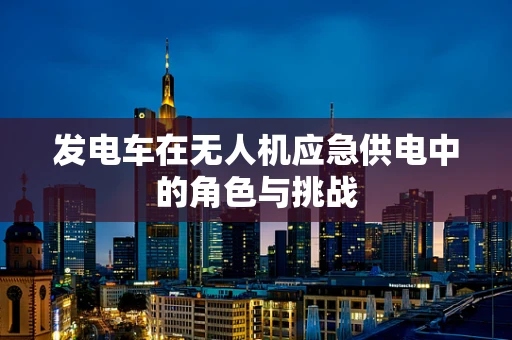 发电车在无人机应急供电中的角色与挑战