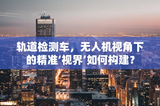 轨道检测车，无人机视角下的精准‘视界’如何构建？