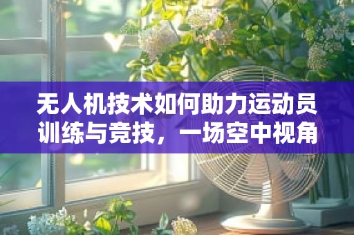 无人机技术如何助力运动员训练与竞技，一场空中视角的革命？