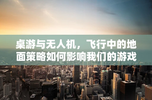 桌游与无人机，飞行中的地面策略如何影响我们的游戏体验？