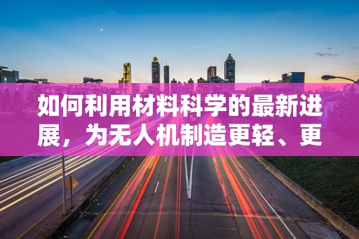 如何利用材料科学的最新进展，为无人机制造更轻、更强、更耐用的机身？