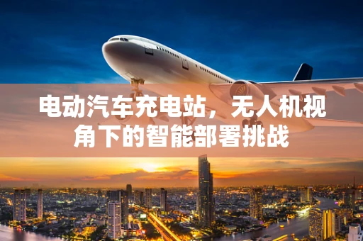 电动汽车充电站，无人机视角下的智能部署挑战