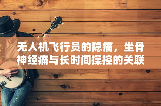无人机飞行员的隐痛，坐骨神经痛与长时间操控的关联？