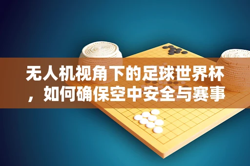 无人机视角下的足球世界杯，如何确保空中安全与赛事精彩共存？