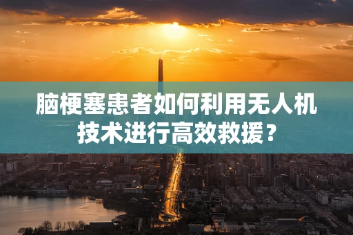 脑梗塞患者如何利用无人机技术进行高效救援？