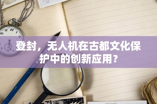 登封，无人机在古都文化保护中的创新应用？