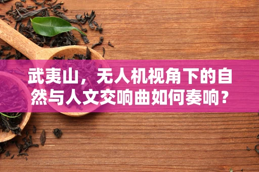 武夷山，无人机视角下的自然与人文交响曲如何奏响？