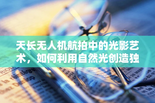 天长无人机航拍中的光影艺术，如何利用自然光创造独特视觉效果？