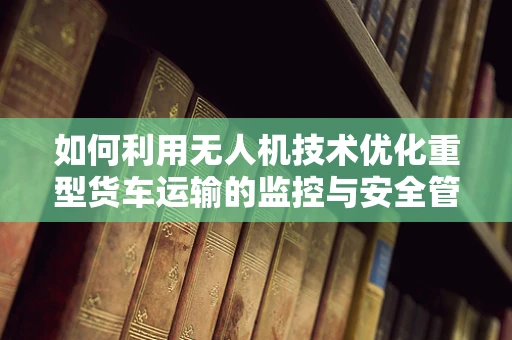如何利用无人机技术优化重型货车运输的监控与安全管理？